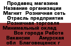 Продавец магазина › Название организации ­ Магнит, Розничная сеть › Отрасль предприятия ­ Розничная торговля › Минимальный оклад ­ 12 000 - Все города Работа » Вакансии   . Амурская обл.,Благовещенск г.